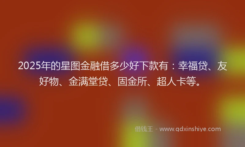 2025年的星图金融借多少好下款有：幸福贷、友好物、金满堂贷、固金所、超人卡等。