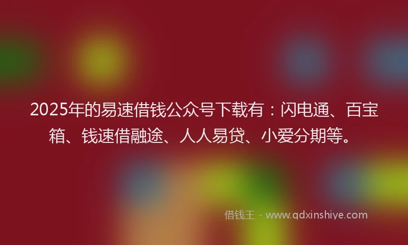 2025年的易速借钱公众号下载有：闪电通、百宝箱、钱速借融途、人人易贷、小爱分期等。