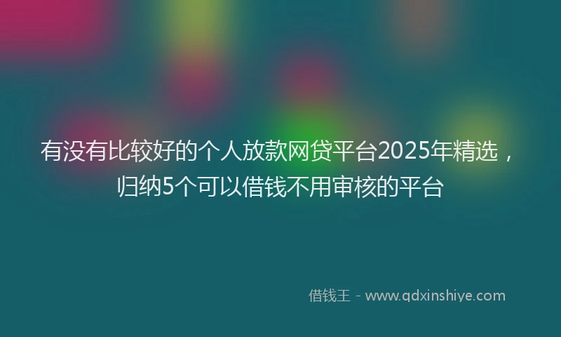 有没有比较好的个人放款网贷平台2025年精选，归纳5个可以借钱不用审核的平台