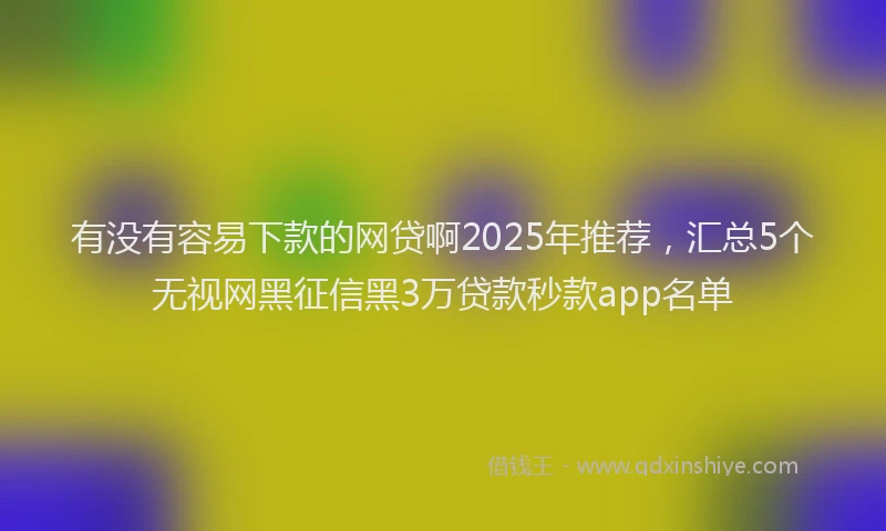 有没有容易下款的网贷啊2025年推荐，汇总5个无视网黑征信黑3万贷款秒款app名单