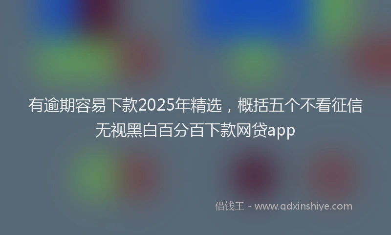 有逾期容易下款2025年精选，概括五个不看征信无视黑白百分百下款网贷app
