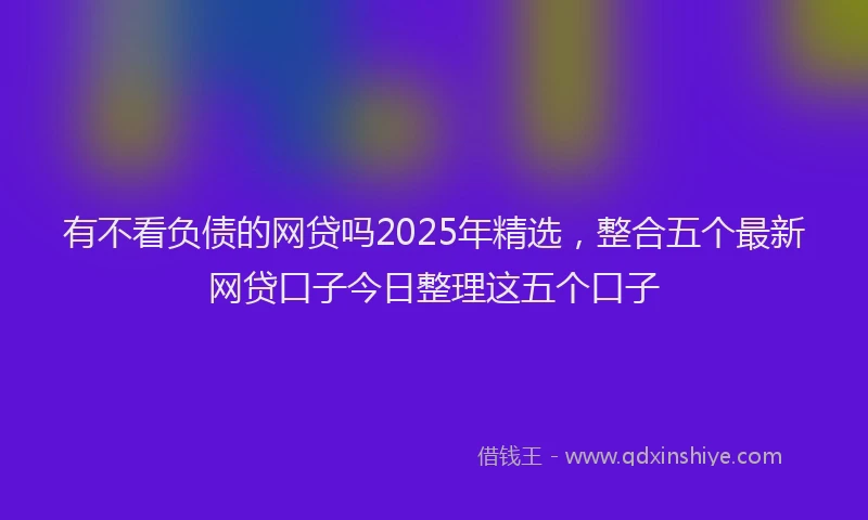 有不看负债的网贷吗2025年精选，整合五个最新网贷口子今日整理这五个口子
