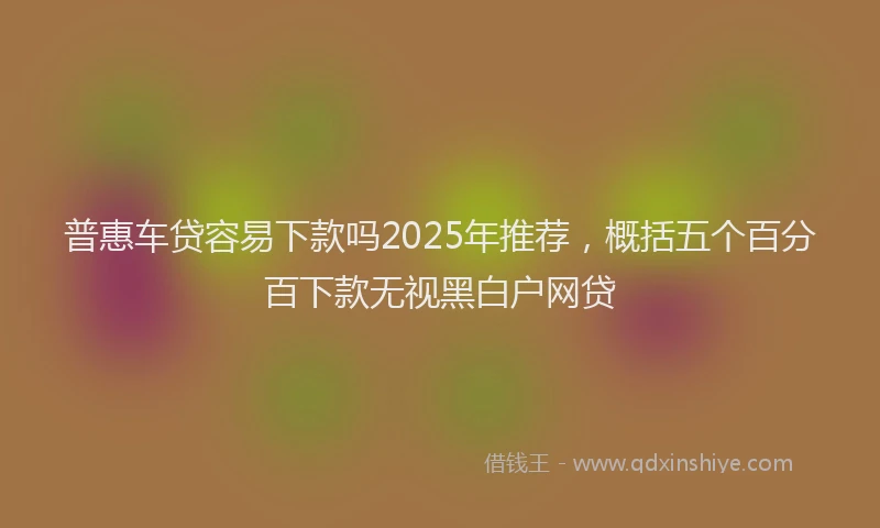 普惠车贷容易下款吗2025年推荐，概括五个百分百下款无视黑白户网贷
