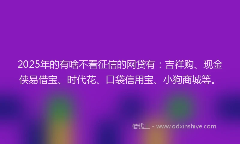 2025年的有啥不看征信的网贷有：吉祥购、现金侠易借宝、时代花、口袋信用宝、小狗商城等。