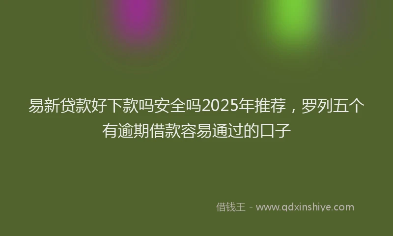 易新贷款好下款吗安全吗2025年推荐，罗列五个有逾期借款容易通过的口子