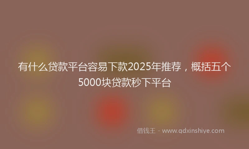 有什么贷款平台容易下款2025年推荐，概括五个5000块贷款秒下平台