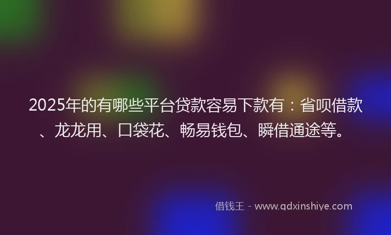 2025年的有哪些平台贷款容易下款有：省呗借款、龙龙用、口袋花、畅易钱包、瞬借通途等。