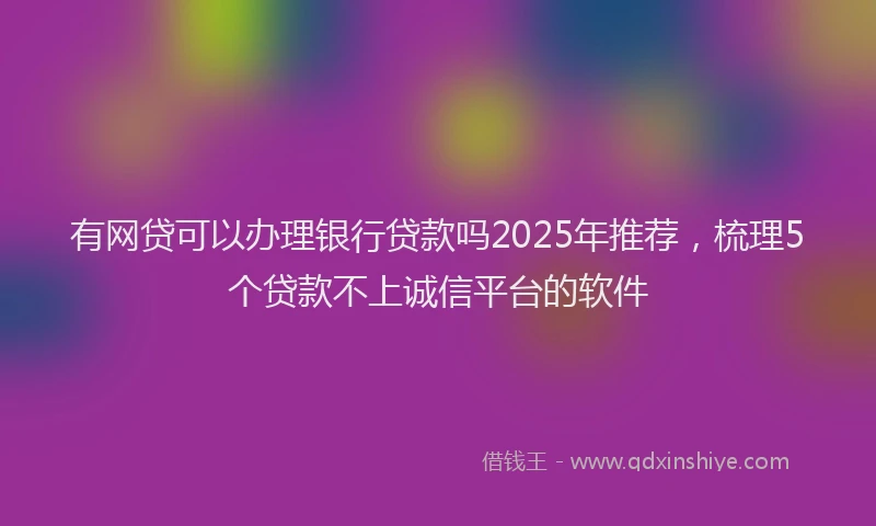 有网贷可以办理银行贷款吗2025年推荐，梳理5个贷款不上诚信平台的软件