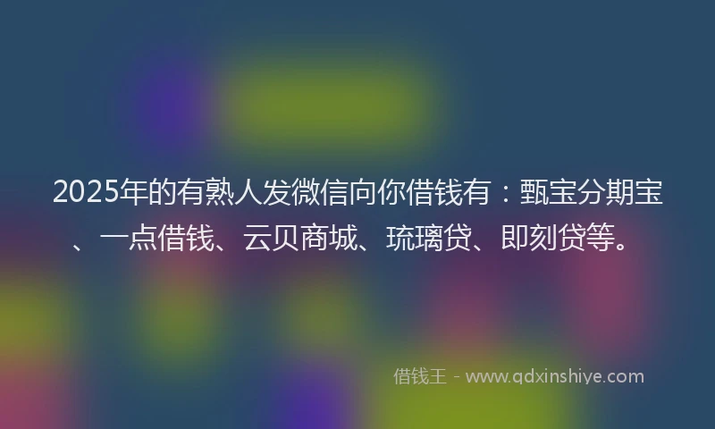 2025年的有熟人发微信向你借钱有：甄宝分期宝、一点借钱、云贝商城、琉璃贷、即刻贷等。