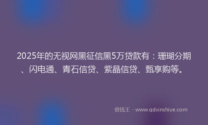 2025年的无视网黑征信黑5万贷款有：珊瑚分期、闪电通、青石信贷、紫晶信贷、甄享购等。