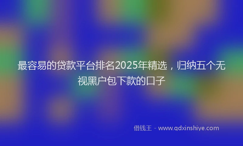 最容易的贷款平台排名2025年精选，归纳五个无视黑户包下款的口子