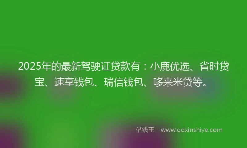 2025年的最新驾驶证贷款有：小鹿优选、省时贷宝、速享钱包、瑞信钱包、哆来米贷等。
