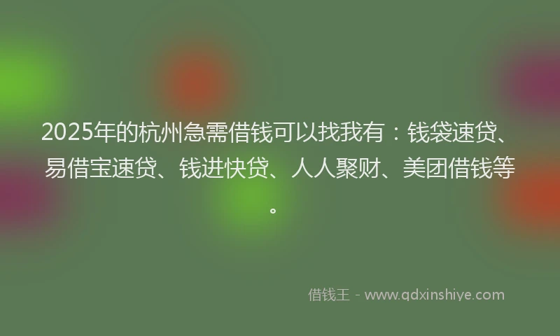 2025年的杭州急需借钱可以找我有：钱袋速贷、易借宝速贷、钱进快贷、人人聚财、美团借钱等。