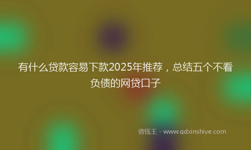 有什么贷款容易下款2025年推荐，总结五个不看负债的网贷口子