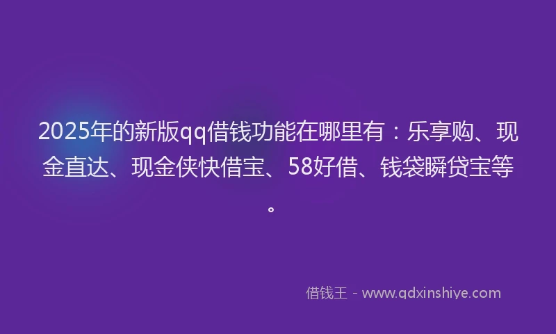 2025年的新版qq借钱功能在哪里有：乐享购、现金直达、现金侠快借宝、58好借、钱袋瞬贷宝等。