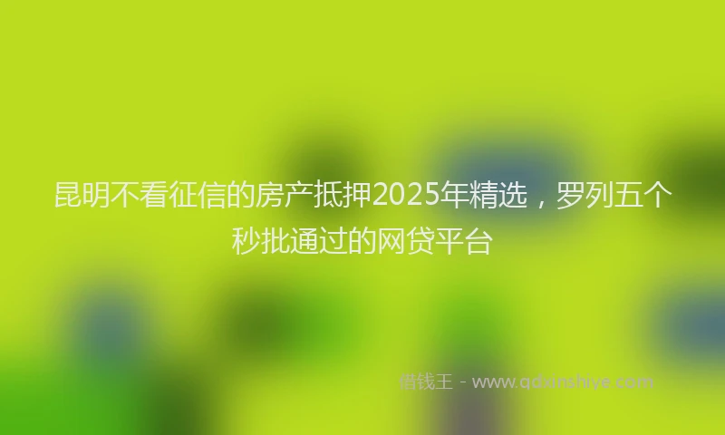 昆明不看征信的房产抵押2025年精选，罗列五个秒批通过的网贷平台