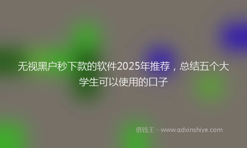 无视黑户秒下款的软件2025年推荐，总结五个大学生可以使用的口子