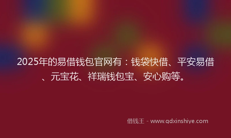 2025年的易借钱包官网有：钱袋快借、平安易借、元宝花、祥瑞钱包宝、安心购等。