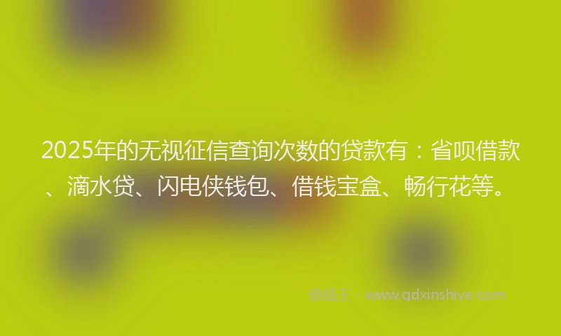2025年的无视征信查询次数的贷款有：省呗借款、滴水贷、闪电侠钱包、借钱宝盒、畅行花等。