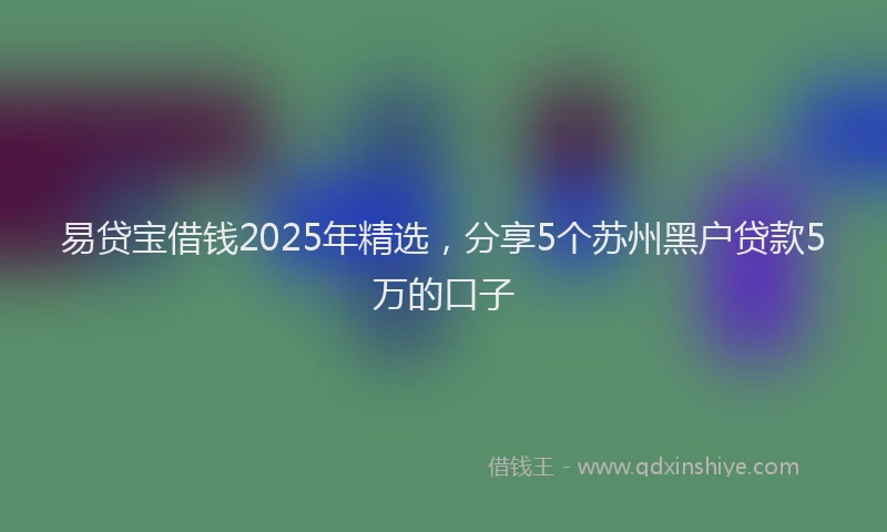 易贷宝借钱2025年精选，分享5个苏州黑户贷款5万的口子