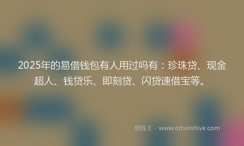 2025年的易借钱包有人用过吗有：珍珠贷、现金超人、钱贷乐、即刻贷、闪贷速借宝等。