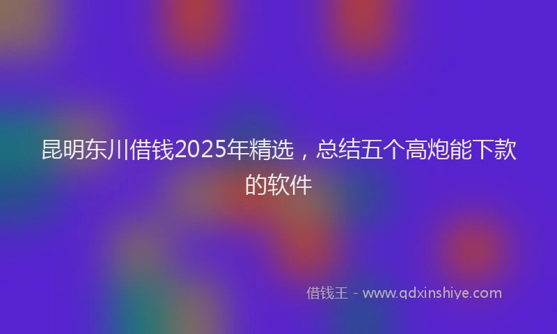 昆明东川借钱2025年精选，总结五个高炮能下款的软件