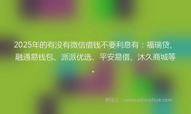 2025年的有没有微信借钱不要利息有：福瑞贷、融通易钱包、派派优选、平安易借、沐久商城等。