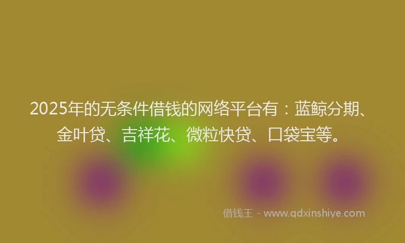 2025年的无条件借钱的网络平台有：蓝鲸分期、金叶贷、吉祥花、微粒快贷、口袋宝等。