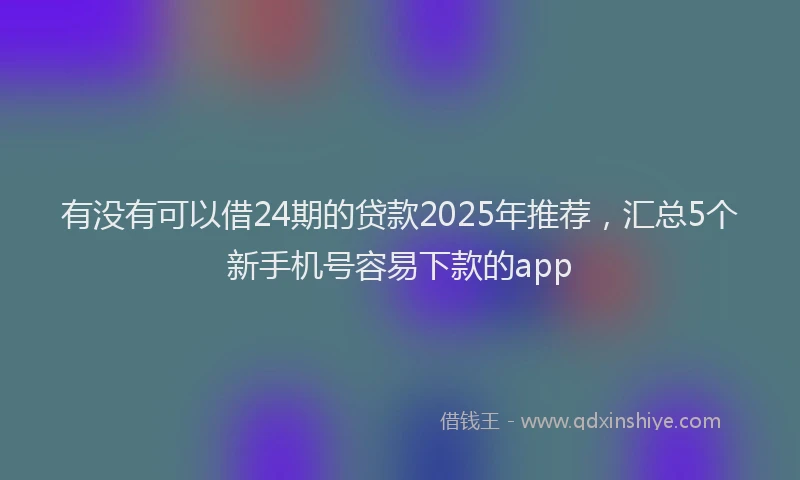 有没有可以借24期的贷款2025年推荐，汇总5个新手机号容易下款的app
