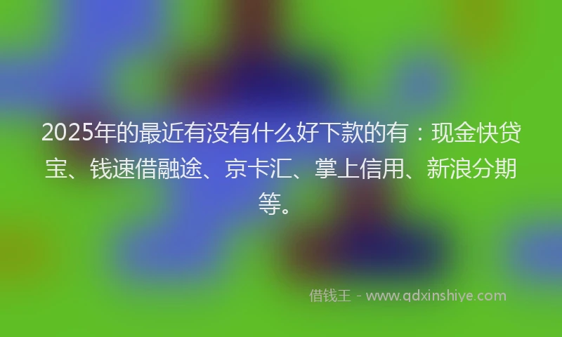 2025年的最近有没有什么好下款的有：现金快贷宝、钱速借融途、京卡汇、掌上信用、新浪分期等。