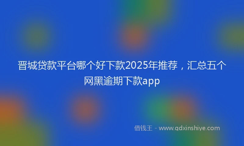 晋城贷款平台哪个好下款2025年推荐，汇总五个网黑逾期下款app