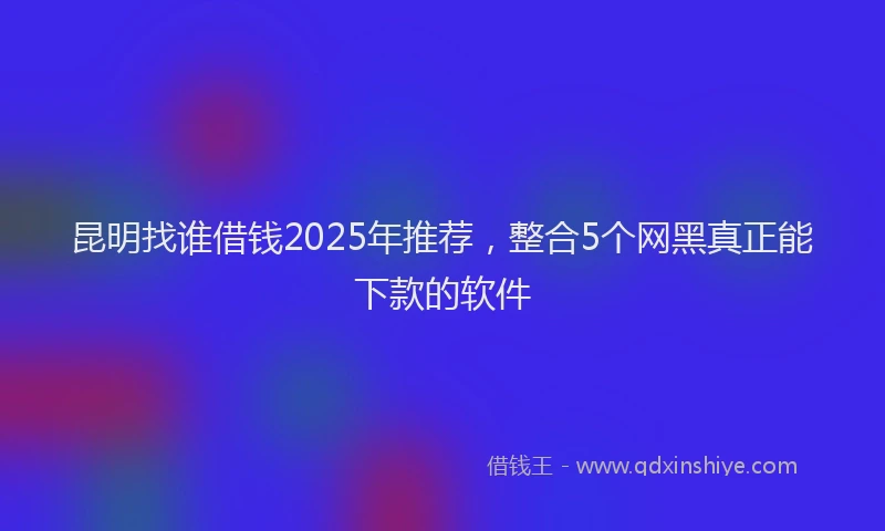 昆明找谁借钱2025年推荐，整合5个网黑真正能下款的软件