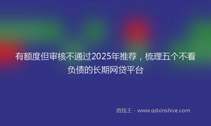 有额度但审核不通过2025年推荐，梳理五个不看负债的长期网贷平台