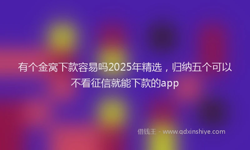 有个金窝下款容易吗2025年精选，归纳五个可以不看征信就能下款的app