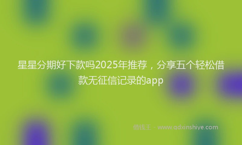 星星分期好下款吗2025年推荐，分享五个轻松借款无征信记录的app