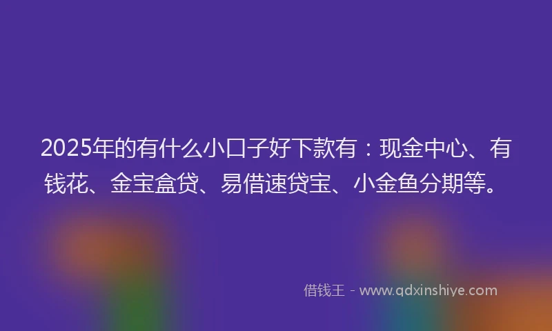 2025年的有什么小口子好下款有：现金中心、有钱花、金宝盒贷、易借速贷宝、小金鱼分期等。