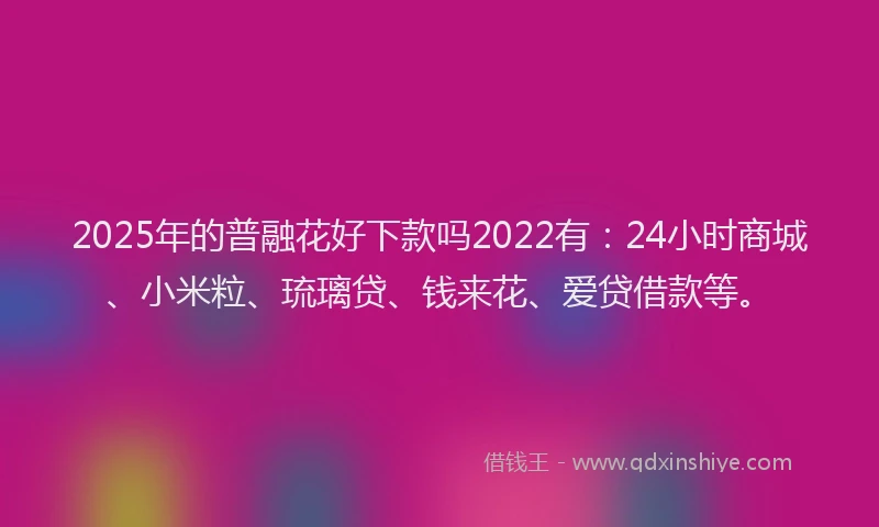 2025年的普融花好下款吗2022有：24小时商城、小米粒、琉璃贷、钱来花、爱贷借款等。