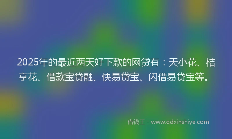2025年的最近两天好下款的网贷有：天小花、桔享花、借款宝贷融、快易贷宝、闪借易贷宝等。