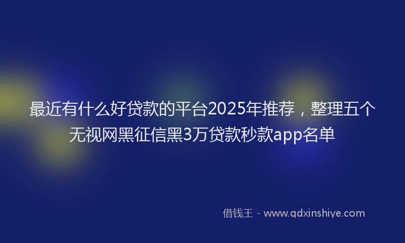最近有什么好贷款的平台2025年推荐，整理五个无视网黑征信黑3万贷款秒款app名单