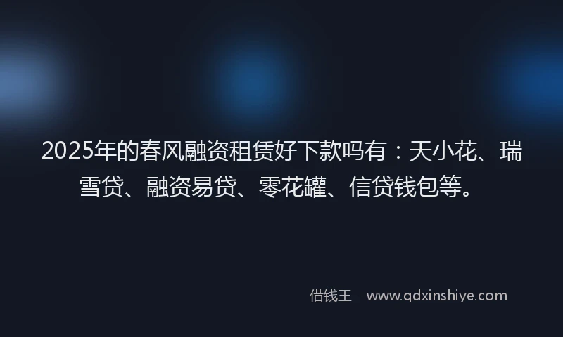 2025年的春风融资租赁好下款吗有：天小花、瑞雪贷、融资易贷、零花罐、信贷钱包等。