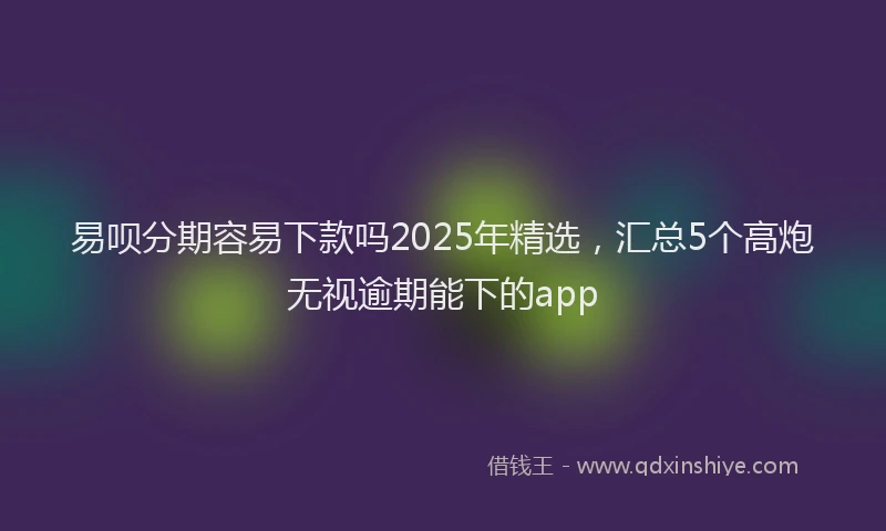 易呗分期容易下款吗2025年精选，汇总5个高炮无视逾期能下的app