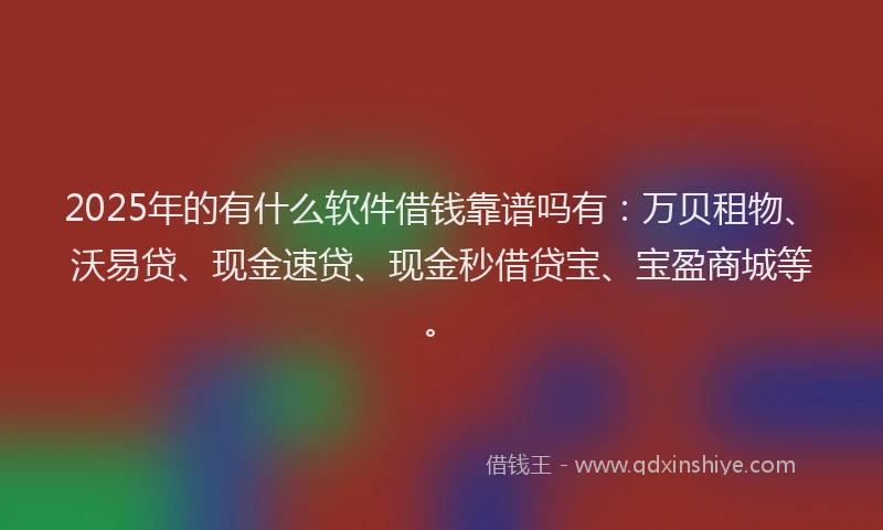 2025年的有什么软件借钱靠谱吗有：万贝租物、沃易贷、现金速贷、现金秒借贷宝、宝盈商城等。