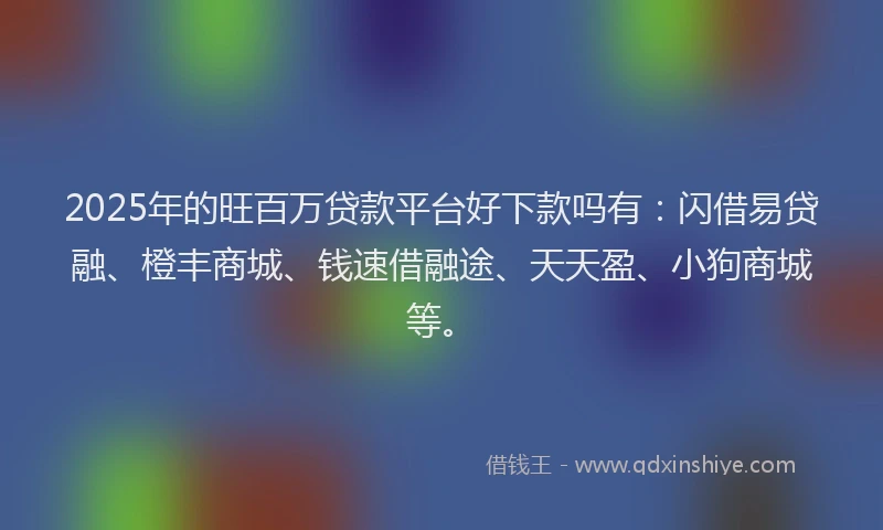 2025年的旺百万贷款平台好下款吗有：闪借易贷融、橙丰商城、钱速借融途、天天盈、小狗商城等。