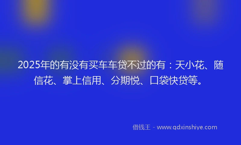 2025年的有没有买车车贷不过的有：天小花、随信花、掌上信用、分期悦、口袋快贷等。
