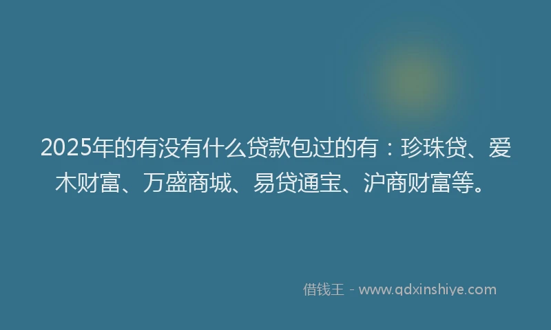 2025年的有没有什么贷款包过的有：珍珠贷、爱木财富、万盛商城、易贷通宝、沪商财富等。