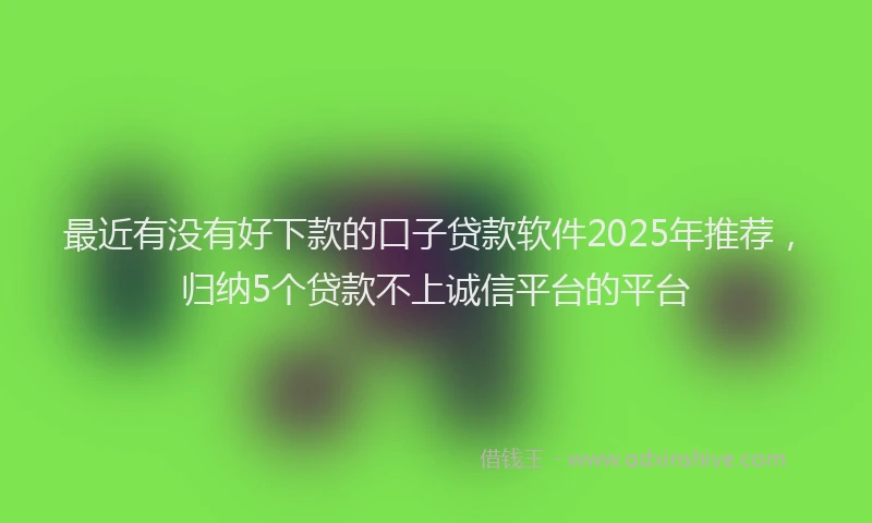 最近有没有好下款的口子贷款软件2025年推荐，归纳5个贷款不上诚信平台的平台