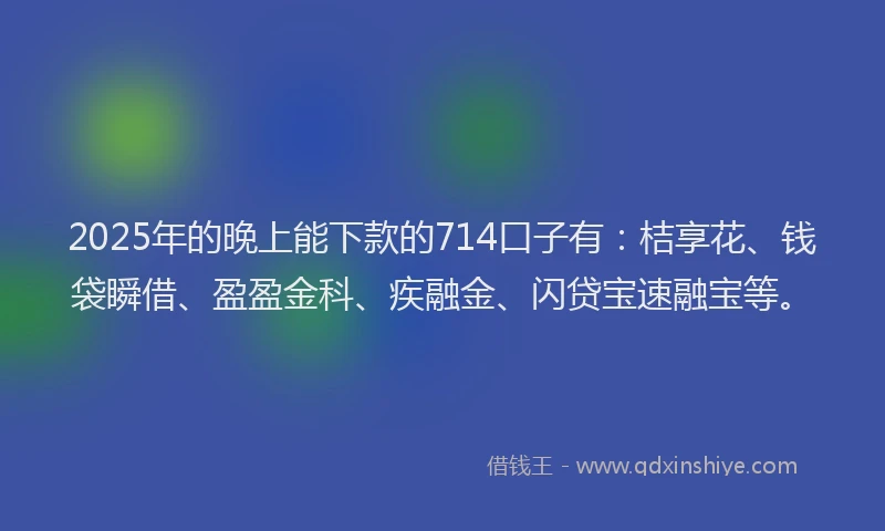 2025年的晚上能下款的714口子有：桔享花、钱袋瞬借、盈盈金科、疾融金、闪贷宝速融宝等。