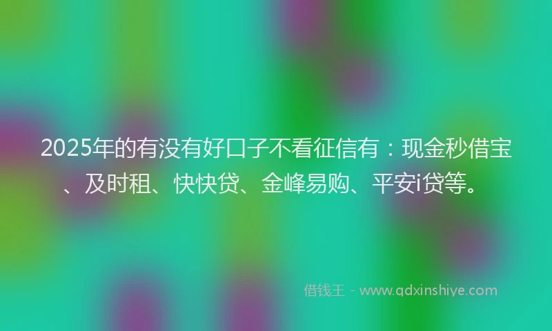 2025年的有没有好口子不看征信有：现金秒借宝、及时租、快快贷、金峰易购、平安i贷等。