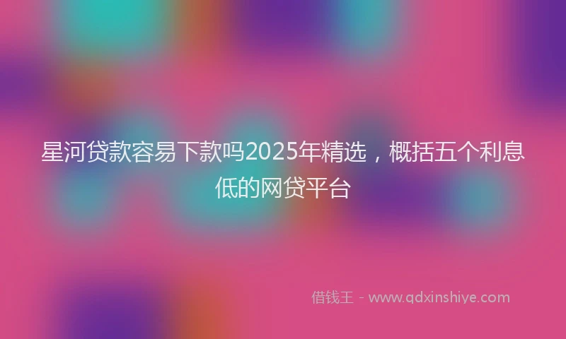 星河贷款容易下款吗2025年精选，概括五个利息低的网贷平台