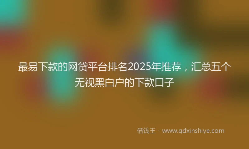 最易下款的网贷平台排名2025年推荐，汇总五个无视黑白户的下款口子